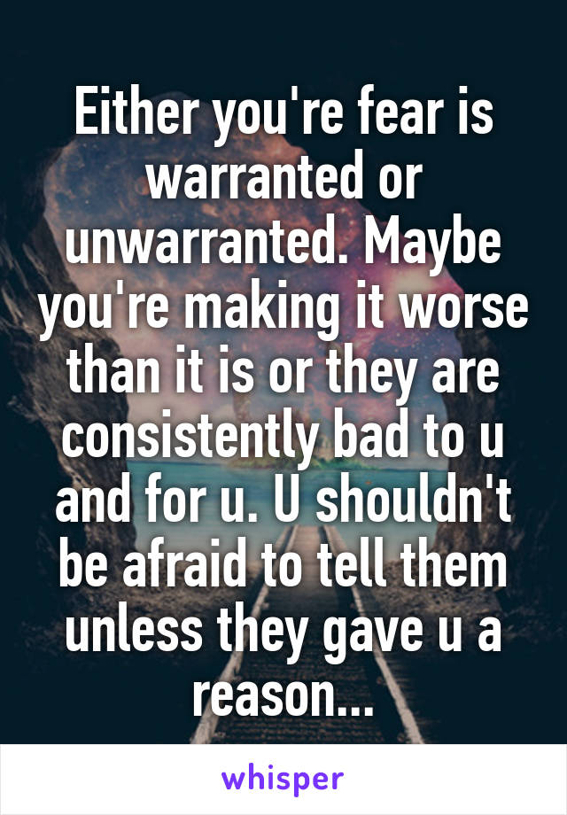 Either you're fear is warranted or unwarranted. Maybe you're making it worse than it is or they are consistently bad to u and for u. U shouldn't be afraid to tell them unless they gave u a reason...