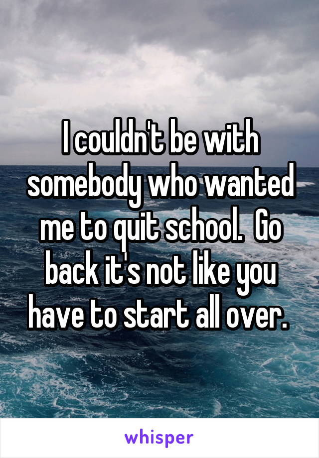 I couldn't be with somebody who wanted me to quit school.  Go back it's not like you have to start all over. 