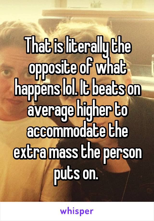 That is literally the opposite of what happens lol. It beats on average higher to accommodate the extra mass the person puts on. 