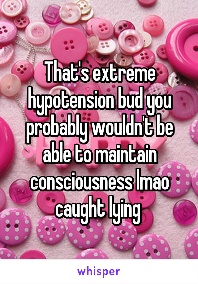 That's extreme hypotension bud you probably wouldn't be able to maintain consciousness lmao caught lying 