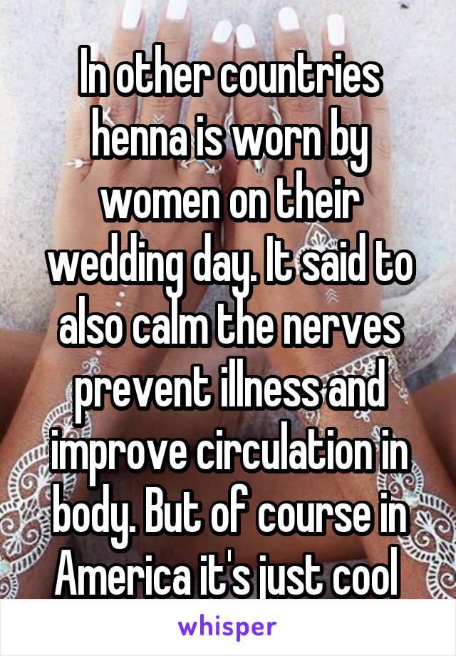 In other countries henna is worn by women on their wedding day. It said to also calm the nerves prevent illness and improve circulation in body. But of course in America it's just cool 