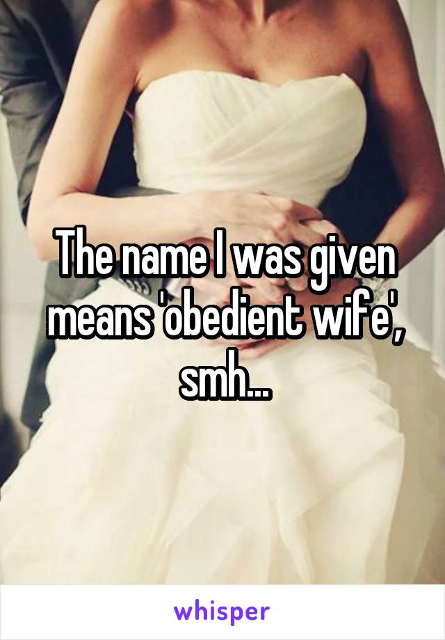 The name I was given means 'obedient wife', smh...