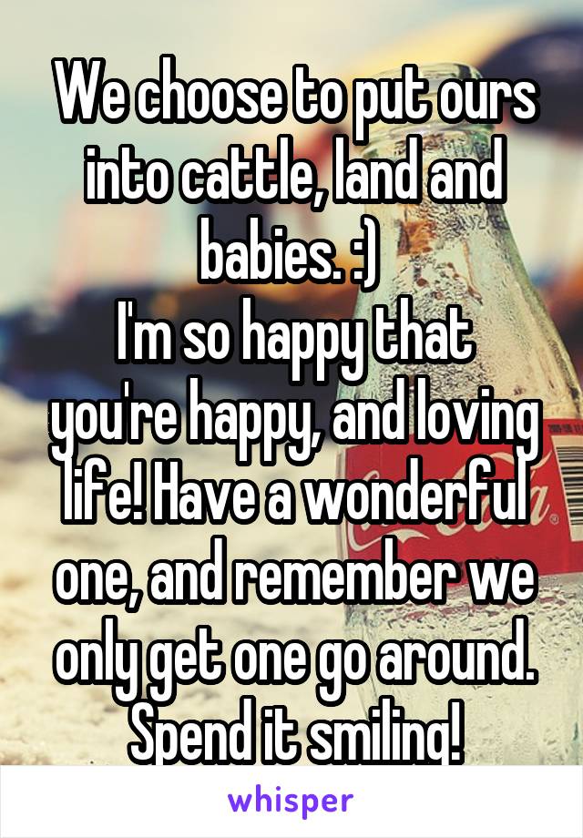 We choose to put ours into cattle, land and babies. :) 
I'm so happy that you're happy, and loving life! Have a wonderful one, and remember we only get one go around. Spend it smiling!