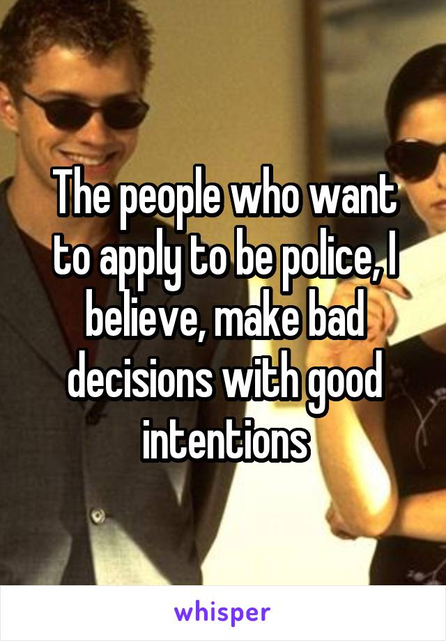 The people who want to apply to be police, I believe, make bad decisions with good intentions
