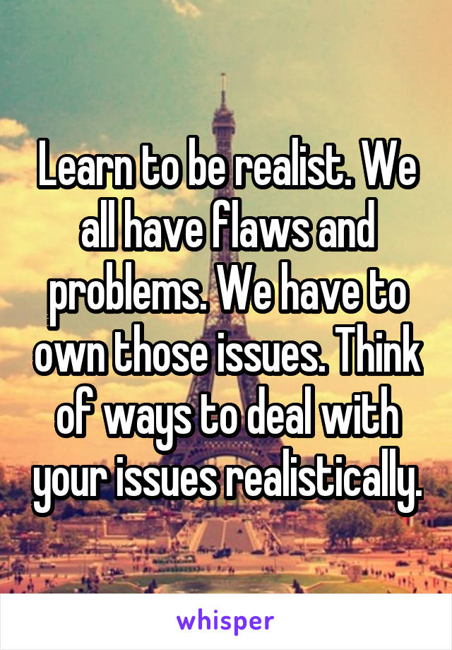 Learn to be realist. We all have flaws and problems. We have to own those issues. Think of ways to deal with your issues realistically.