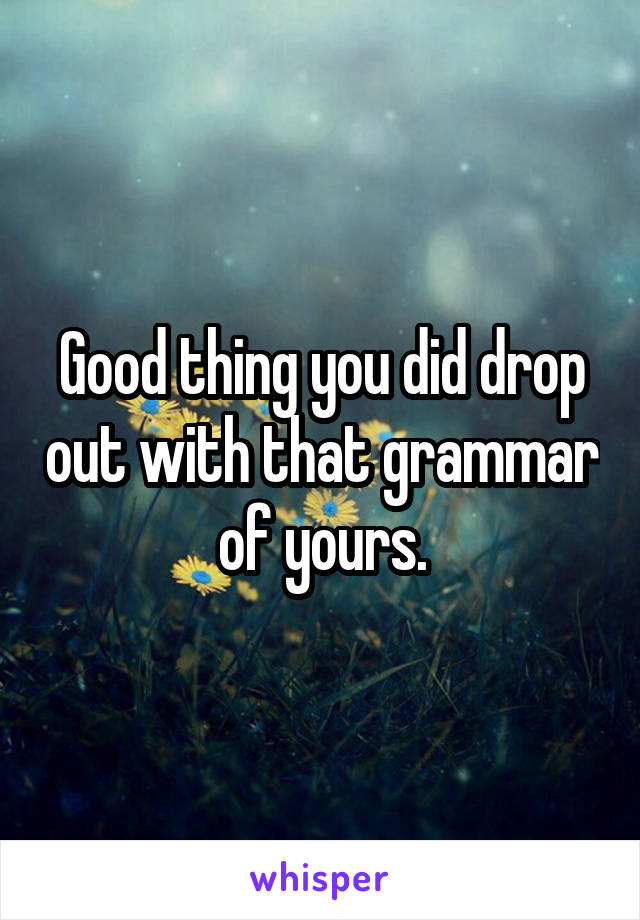 Good thing you did drop out with that grammar of yours.
