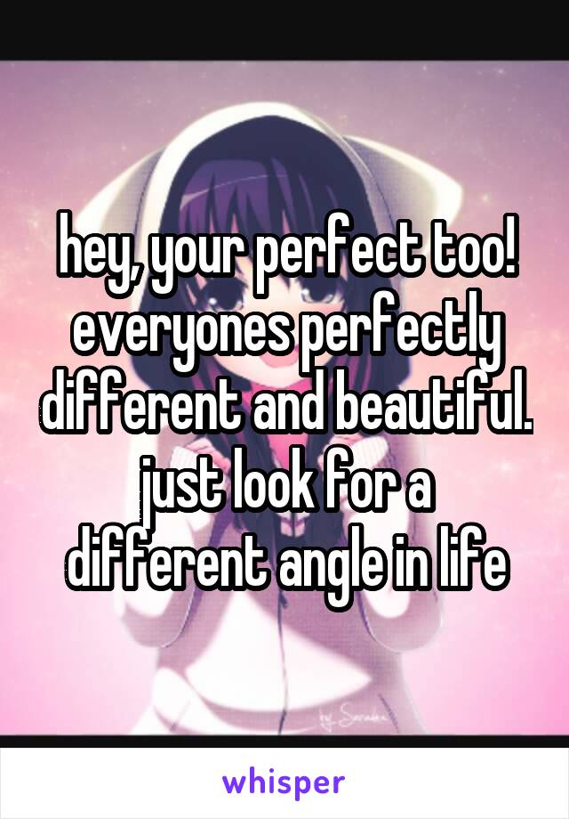 hey, your perfect too! everyones perfectly different and beautiful. just look for a different angle in life
