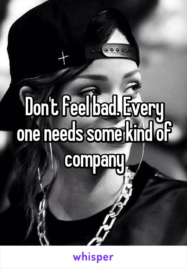 Don't feel bad. Every one needs some kind of company