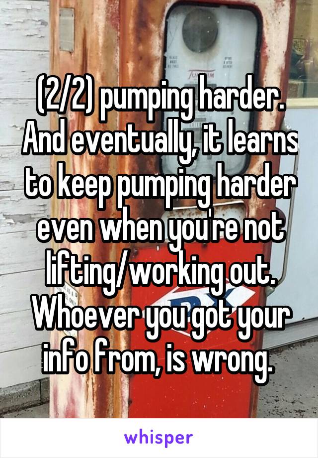 (2/2) pumping harder. And eventually, it learns to keep pumping harder even when you're not lifting/working out. Whoever you got your info from, is wrong. 