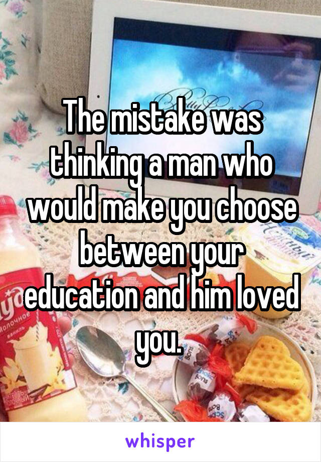 The mistake was thinking a man who would make you choose between your education and him loved you. 