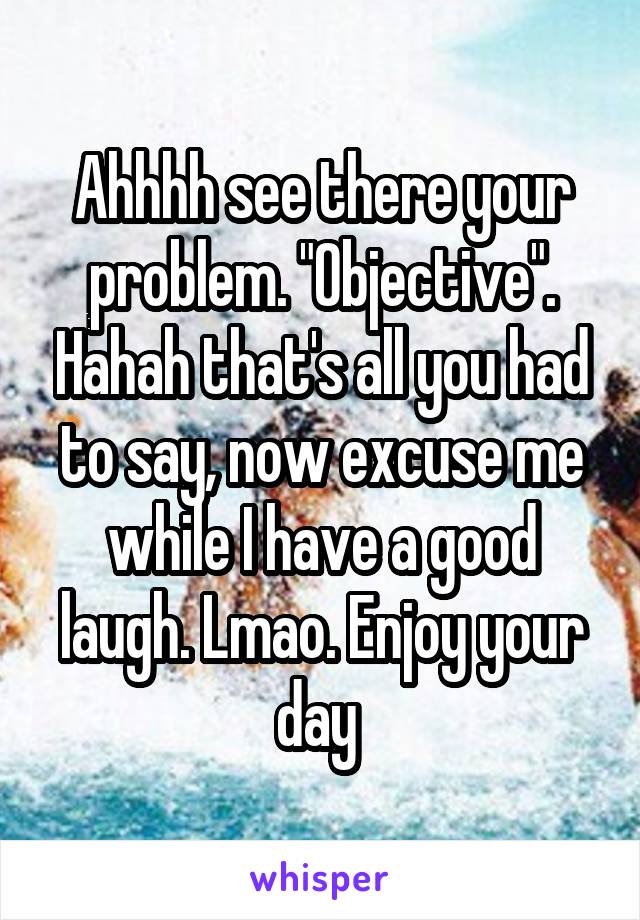 Ahhhh see there your problem. "Objective". Hahah that's all you had to say, now excuse me while I have a good laugh. Lmao. Enjoy your day 