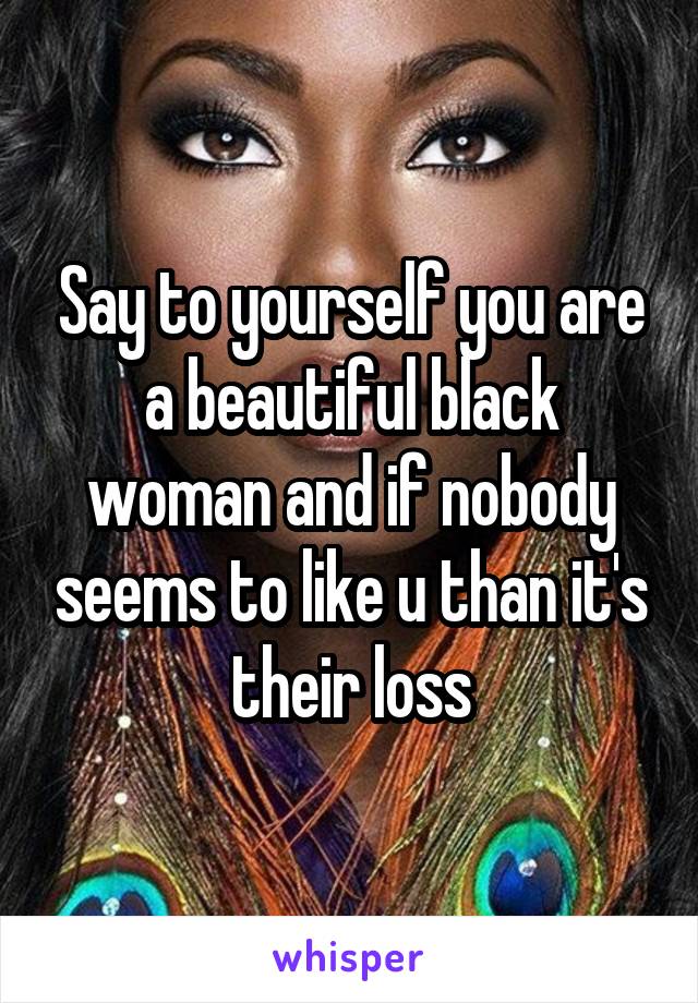 Say to yourself you are a beautiful black woman and if nobody seems to like u than it's their loss