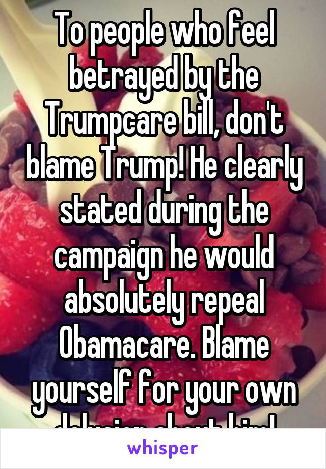 To people who feel betrayed by the Trumpcare bill, don't blame Trump! He clearly stated during the campaign he would absolutely repeal Obamacare. Blame yourself for your own delusion about him!