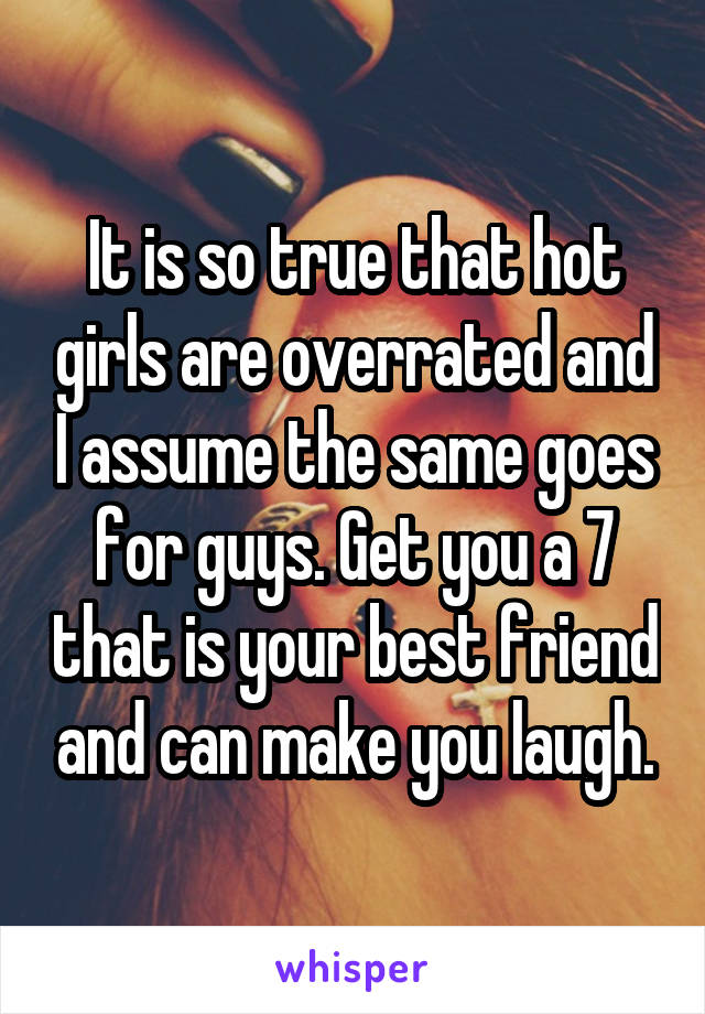It is so true that hot girls are overrated and I assume the same goes for guys. Get you a 7 that is your best friend and can make you laugh.