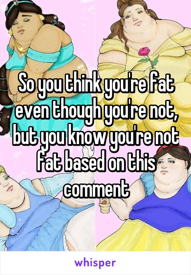 So you think you're fat even though you're not, but you know you're not fat based on this comment
