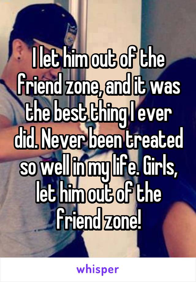 I let him out of the friend zone, and it was the best thing I ever did. Never been treated so well in my life. Girls, let him out of the friend zone!