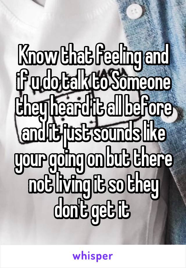 Know that feeling and if u do talk to Someone they heard it all before and it just sounds like your going on but there not living it so they don't get it 