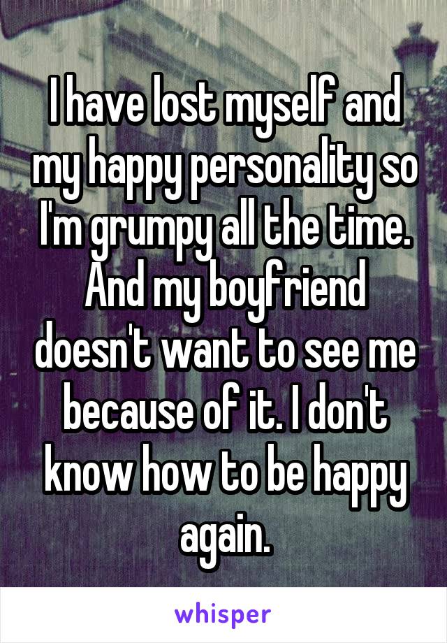 I have lost myself and my happy personality so I'm grumpy all the time. And my boyfriend doesn't want to see me because of it. I don't know how to be happy again.