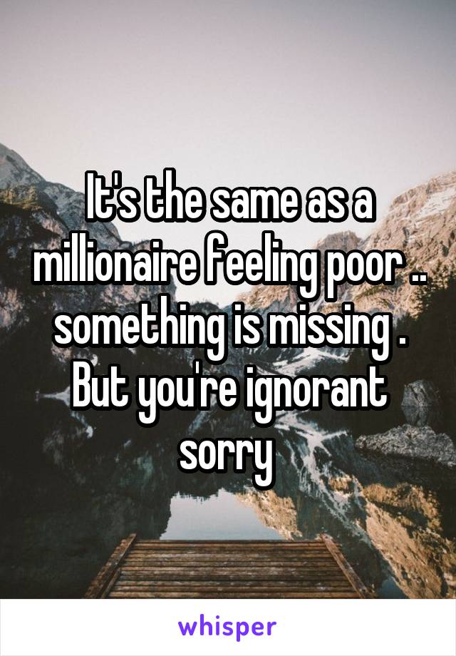 It's the same as a millionaire feeling poor .. something is missing . But you're ignorant sorry 