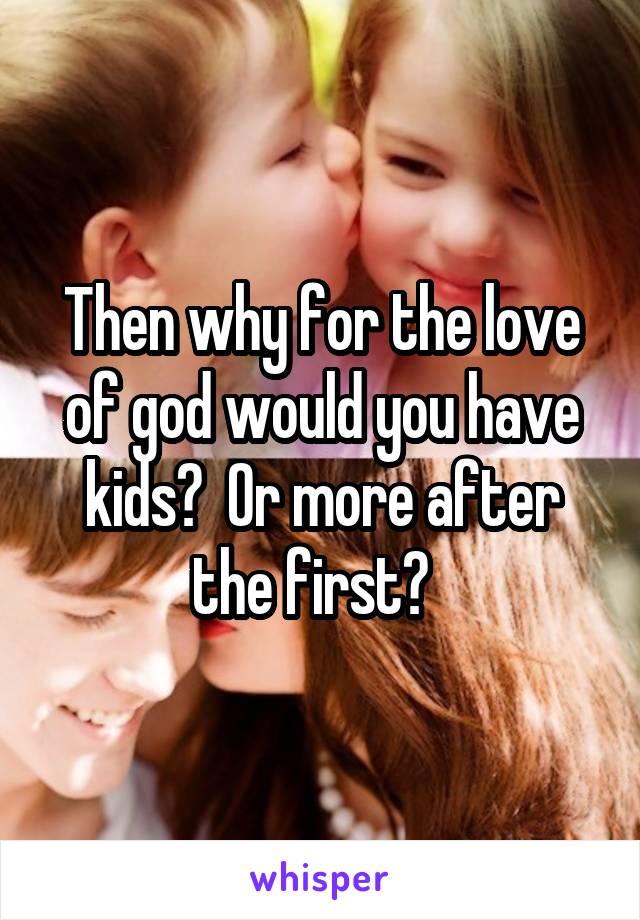 Then why for the love of god would you have kids?  Or more after the first?  