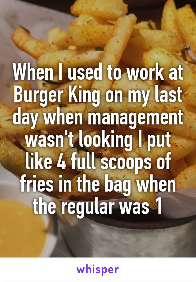 When I used to work at Burger King on my last day when management wasn't looking I put like 4 full scoops of fries in the bag when the regular was 1