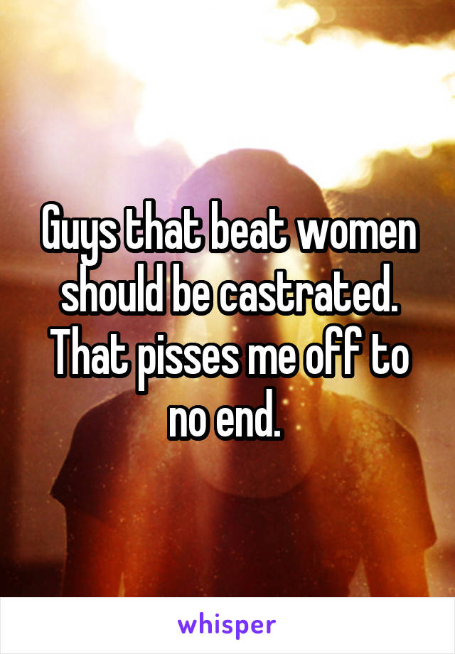 Guys that beat women should be castrated. That pisses me off to no end. 