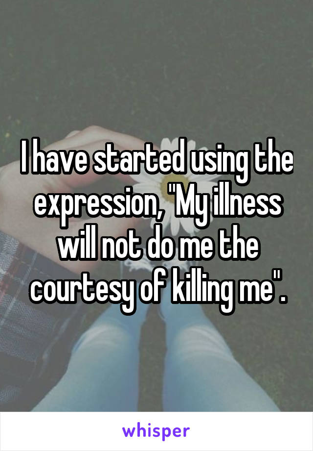 I have started using the expression, "My illness will not do me the courtesy of killing me".