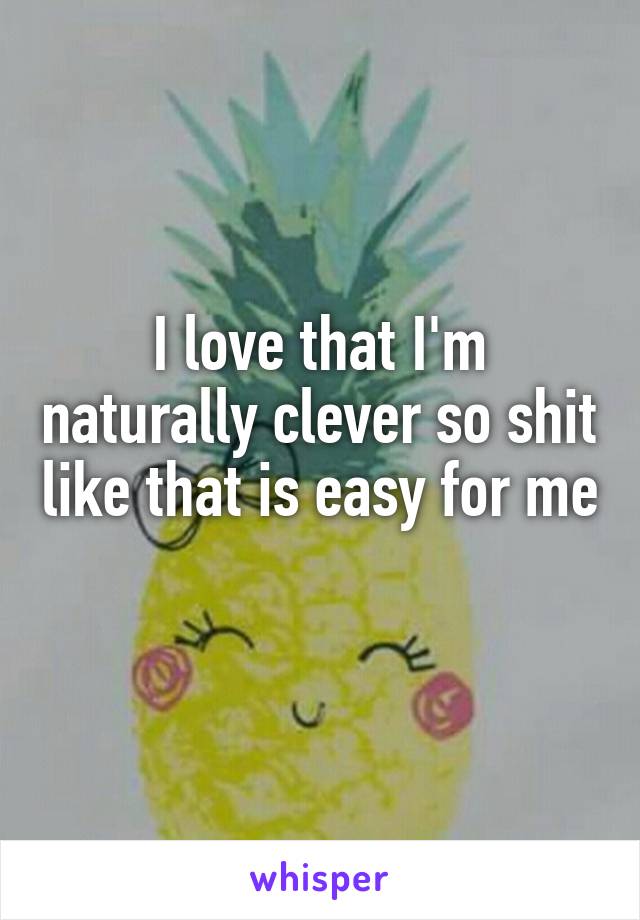 I love that I'm naturally clever so shit like that is easy for me 