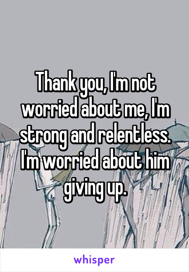 Thank you, I'm not worried about me, I'm strong and relentless. I'm worried about him giving up.