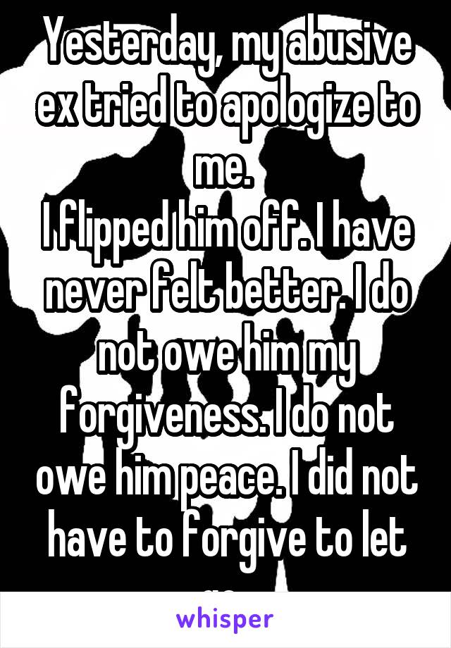 Yesterday, my abusive ex tried to apologize to me. 
I flipped him off. I have never felt better. I do not owe him my forgiveness. I do not owe him peace. I did not have to forgive to let go. 