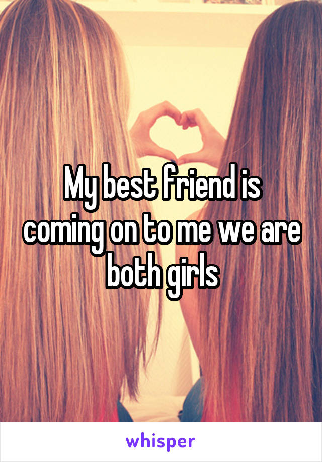 My best friend is coming on to me we are both girls