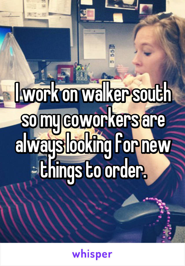 I work on walker south so my coworkers are always looking for new things to order.