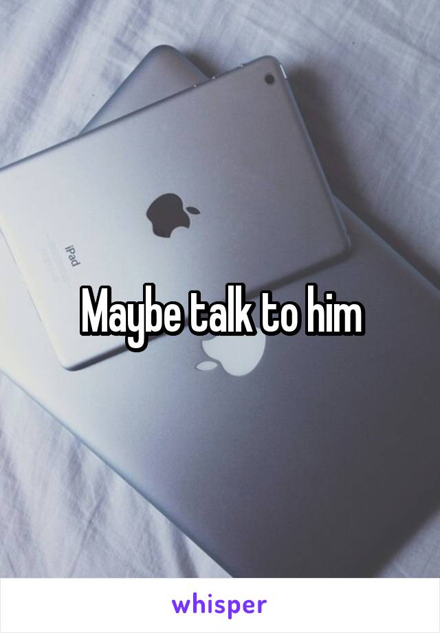 Maybe talk to him