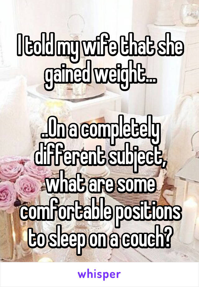 I told my wife that she gained weight...

..On a completely different subject, what are some comfortable positions to sleep on a couch?