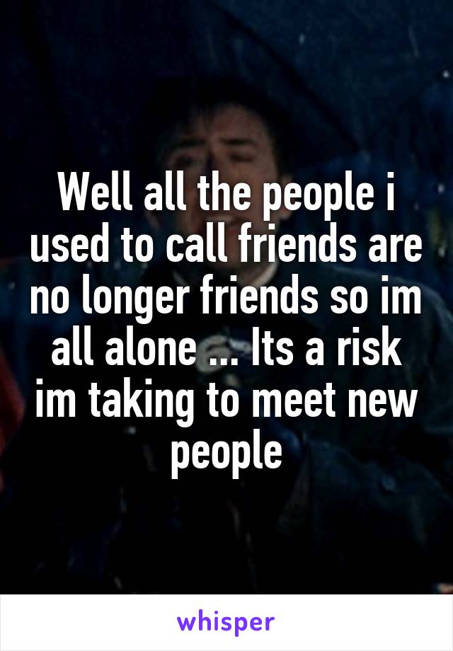 Well all the people i used to call friends are no longer friends so im all alone ... Its a risk im taking to meet new people
