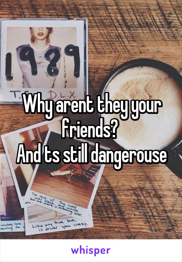 Why arent they your friends? 
And ts still dangerouse