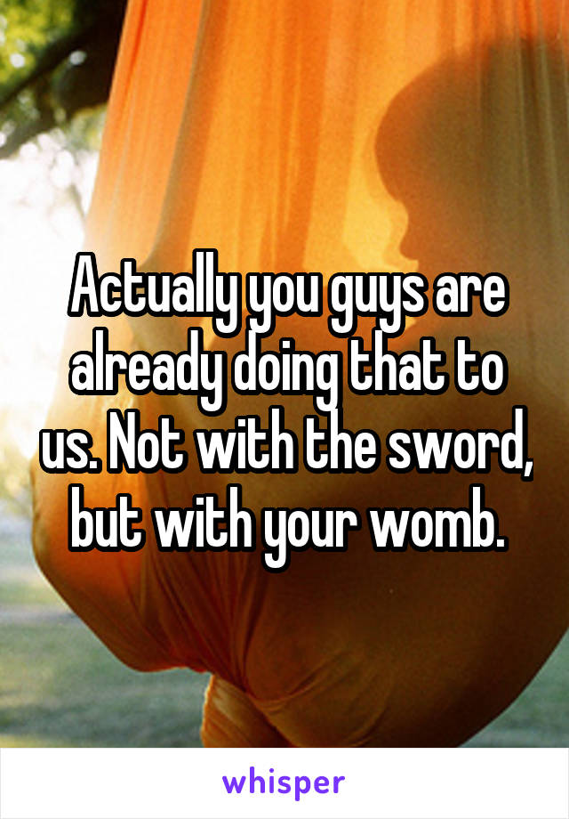 Actually you guys are already doing that to us. Not with the sword, but with your womb.