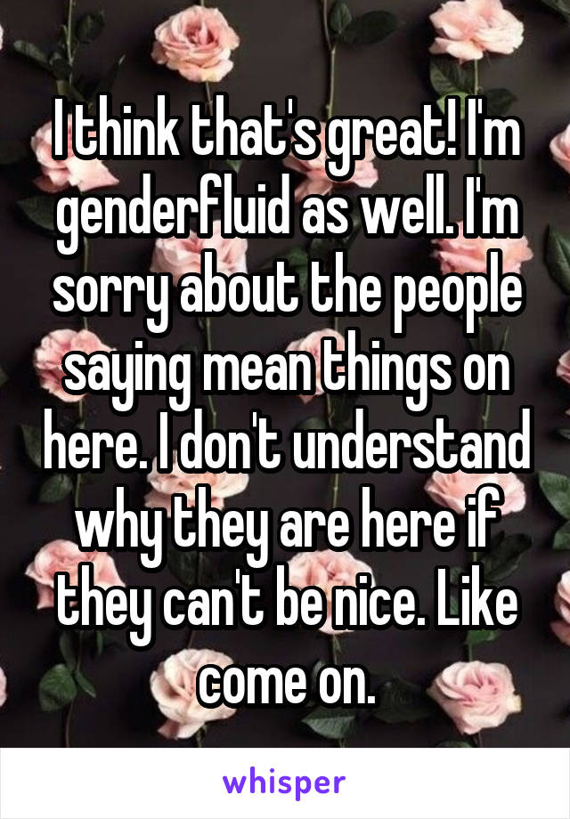 I think that's great! I'm genderfluid as well. I'm sorry about the people saying mean things on here. I don't understand why they are here if they can't be nice. Like come on.