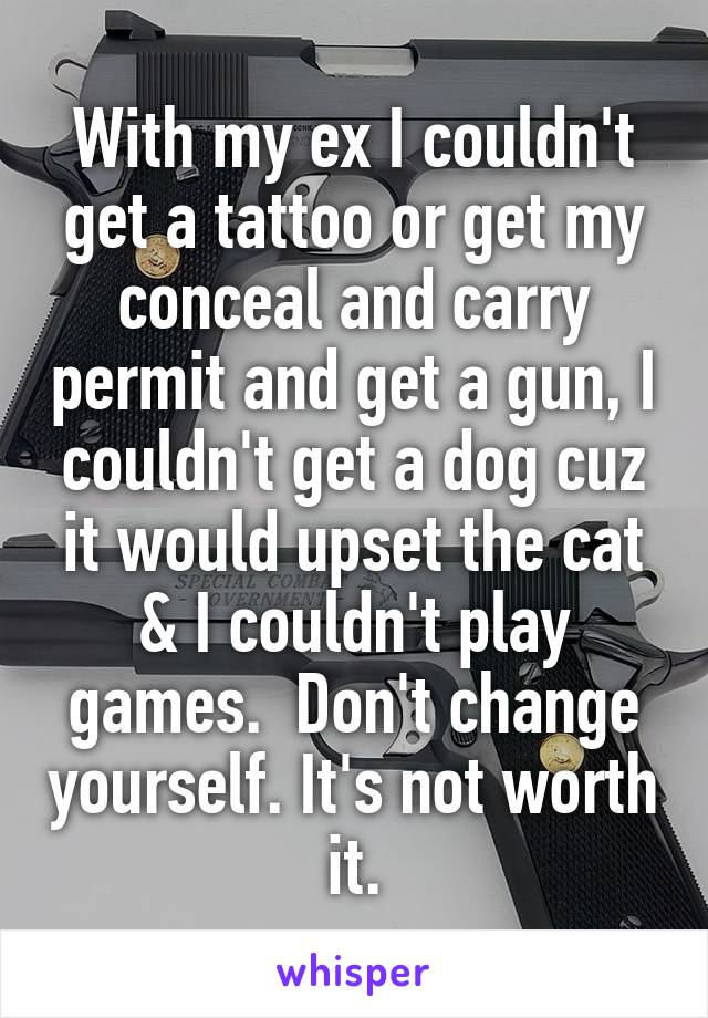 With my ex I couldn't get a tattoo or get my conceal and carry permit and get a gun, I couldn't get a dog cuz it would upset the cat & I couldn't play games.  Don't change yourself. It's not worth it.