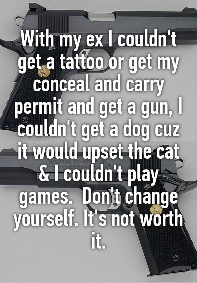 With my ex I couldn't get a tattoo or get my conceal and carry permit and get a gun, I couldn't get a dog cuz it would upset the cat & I couldn't play games.  Don't change yourself. It's not worth it.