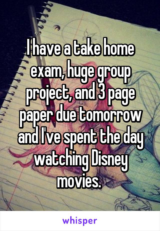 I have a take home exam, huge group project, and 3 page paper due tomorrow and I've spent the day watching Disney movies. 