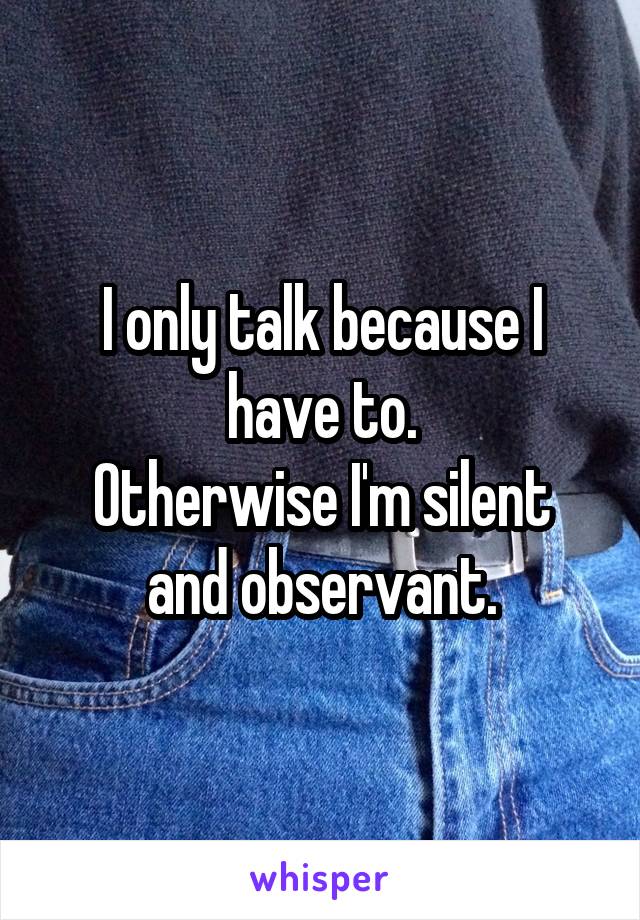 I only talk because I have to.
Otherwise I'm silent and observant.