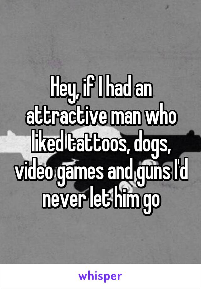 Hey, if I had an attractive man who liked tattoos, dogs, video games and guns I'd never let him go