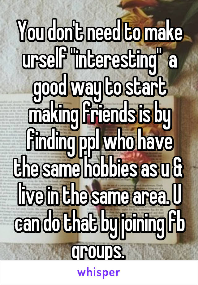 You don't need to make urself "interesting"  a good way to start making friends is by finding ppl who have the same hobbies as u &  live in the same area. U can do that by joining fb groups. 