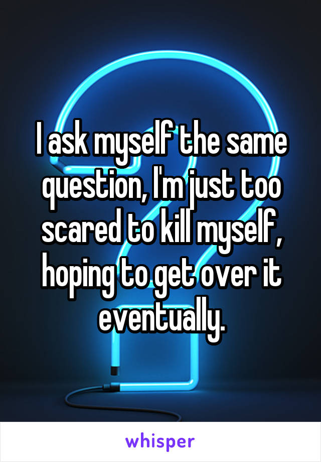 I ask myself the same question, I'm just too scared to kill myself, hoping to get over it eventually.