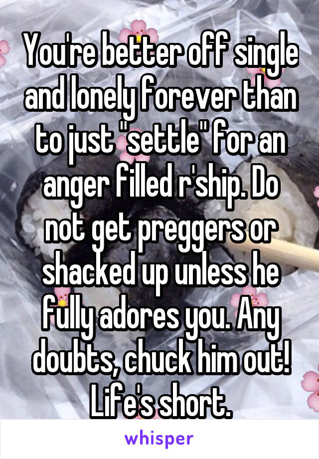 You're better off single and lonely forever than to just "settle" for an anger filled r'ship. Do not get preggers or shacked up unless he fully adores you. Any doubts, chuck him out! Life's short.