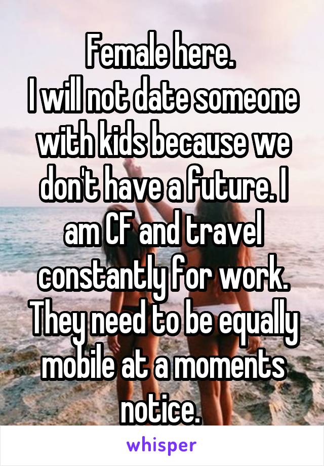 Female here. 
I will not date someone with kids because we don't have a future. I am CF and travel constantly for work. They need to be equally mobile at a moments notice. 