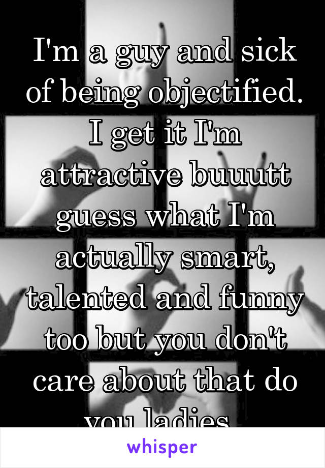 I'm a guy and sick of being objectified. I get it I'm attractive buuutt guess what I'm actually smart, talented and funny too but you don't care about that do you ladies. 