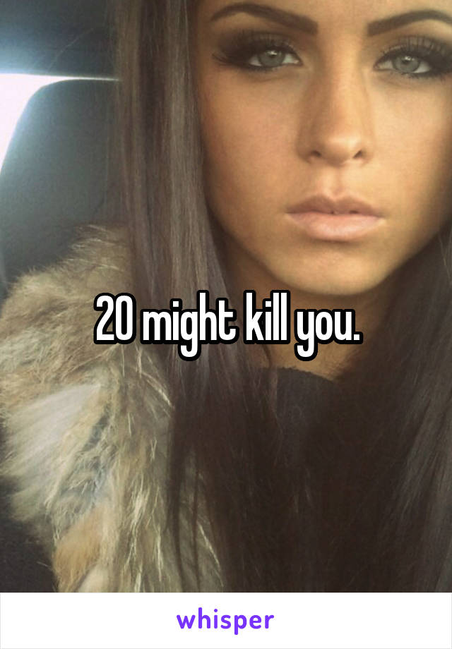 20 might kill you.