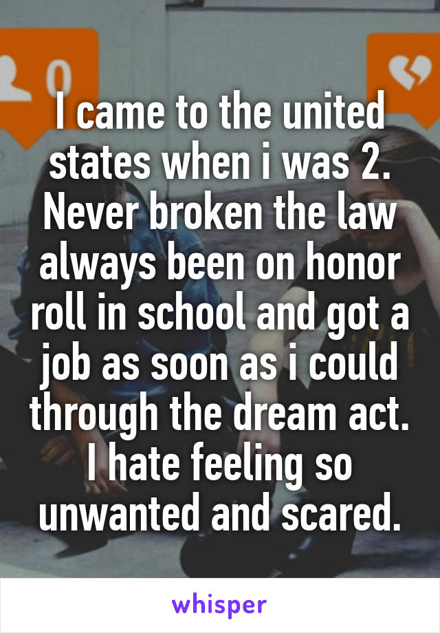 I came to the united states when i was 2. Never broken the law always been on honor roll in school and got a job as soon as i could through the dream act. I hate feeling so unwanted and scared.